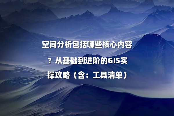 空间分析包括哪些核心内容？从基础到进阶的GIS实操攻略（含：工具清单）