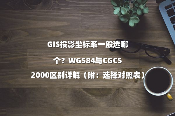 GIS投影坐标系一般选哪个？WGS84与CGCS2000区别详解（附：选择对照表）