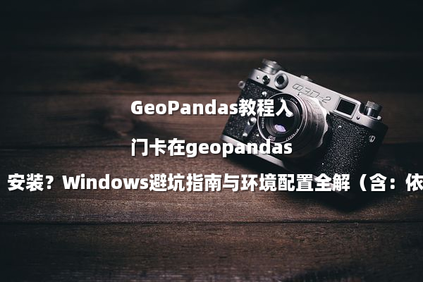 GeoPandas教程入门卡在geopandas安装？Windows避坑指南与环境配置全解（含：依赖库清单）