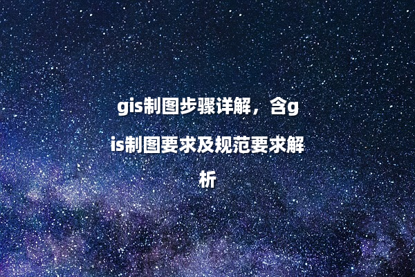 gis制图步骤详解，含gis制图要求及规范要求解析