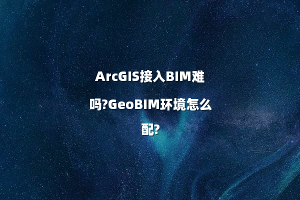 ArcGIS接入BIM难吗?GeoBIM环境怎么配?