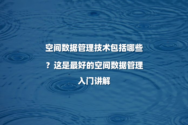 空间数据管理技术包括哪些？这是最好的空间数据管理入门讲解