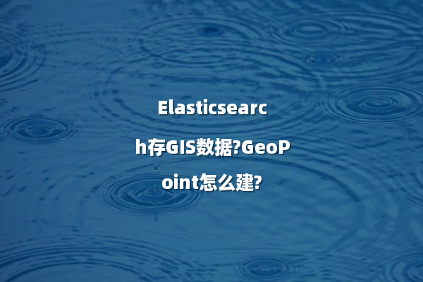 Elasticsearch存GIS数据?GeoPoint怎么建?