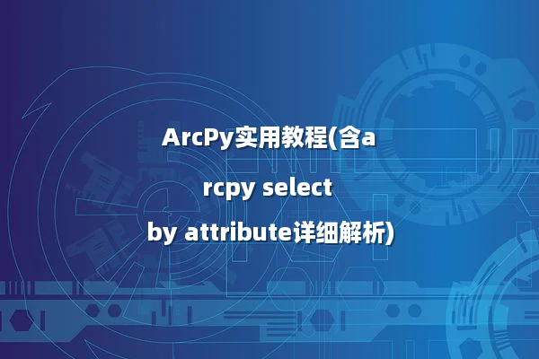 ArcPy实用教程(含arcpy select by attribute详细解析)