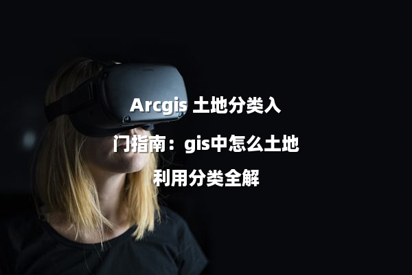 Arcgis 土地分类入门指南：gis中怎么土地利用分类全解