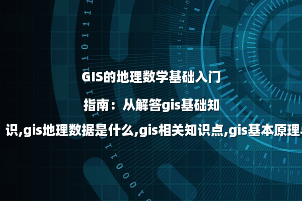 GIS的地理数学基础入门指南：从解答gis基础知识,gis地理数据是什么,gis相关知识点,gis基本原理与应用谈起