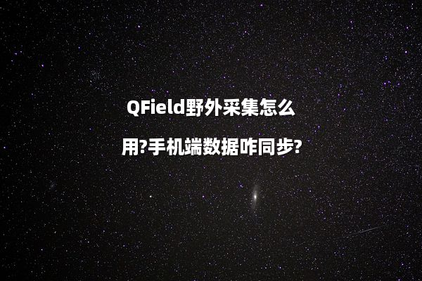 QField野外采集怎么用?手机端数据咋同步?