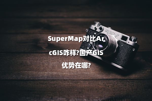SuperMap对比ArcGIS咋样?国产GIS优势在哪?