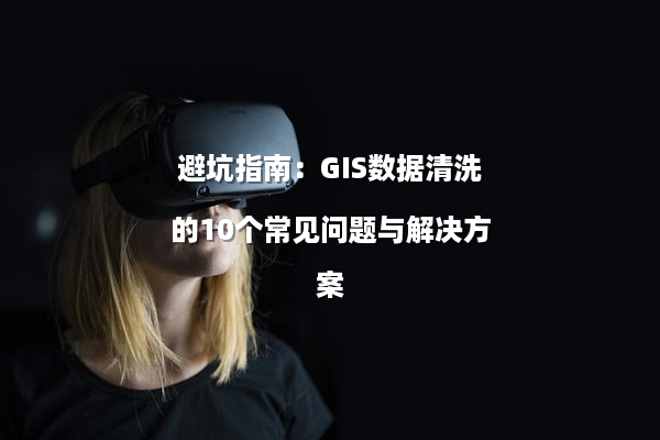 避坑指南：GIS数据清洗的10个常见问题与解决方案