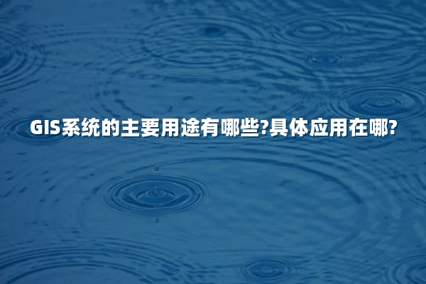 GIS系统的主要用途有哪些?具体应用在哪?