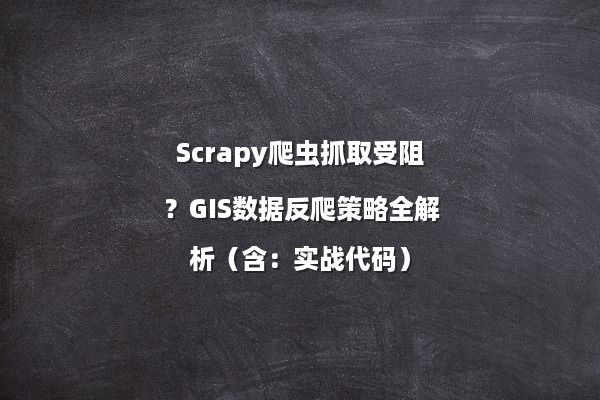 Scrapy爬虫抓取受阻？GIS数据反爬策略全解析（含：实战代码）