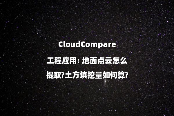 CloudCompare工程应用: 地面点云怎么提取?土方填挖量如何算?