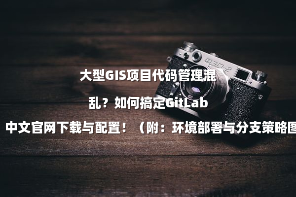 大型GIS项目代码管理混乱？如何搞定GitLab中文官网下载与配置！（附：环境部署与分支策略图解）