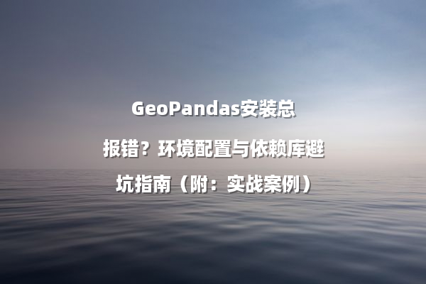 GeoPandas安装总报错？环境配置与依赖库避坑指南（附：实战案例）
