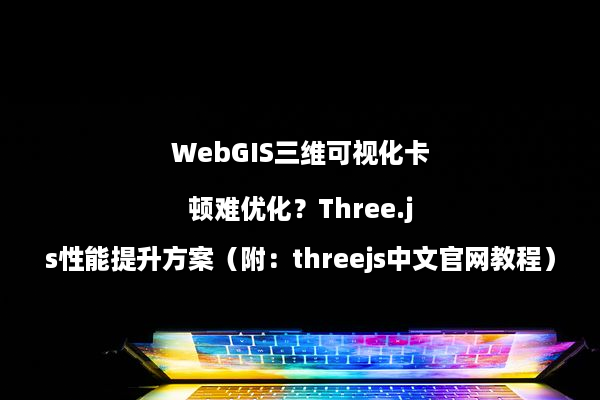 WebGIS三维可视化卡顿难优化？Three.js性能提升方案（附：threejs中文官网教程）