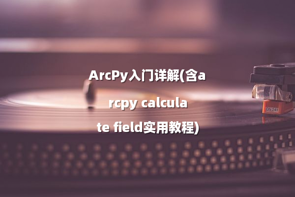 ArcPy入门详解(含arcpy calculate field实用教程)