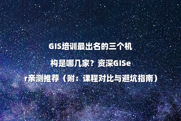 GIS培训最出名的三个机构是哪几家？资深GISer亲测推荐（附：课程对比与避坑指南）