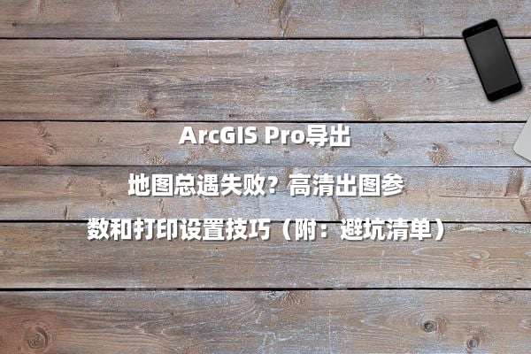ArcGIS Pro导出地图总遇失败？高清出图参数和打印设置技巧（附：避坑清单）