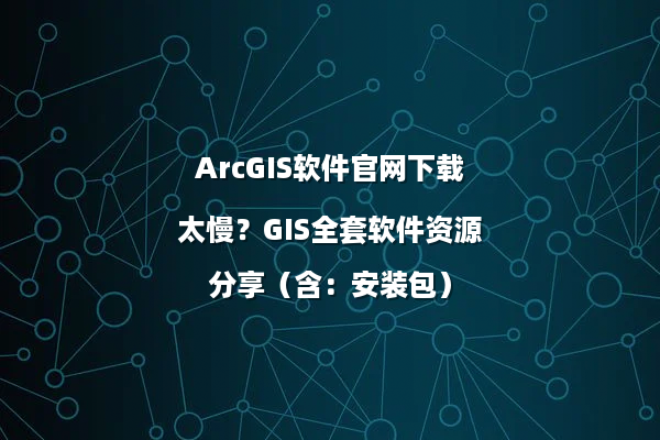 ArcGIS软件官网下载太慢？GIS全套软件资源分享（含：安装包）
