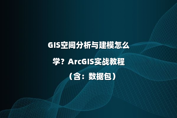 GIS空间分析与建模怎么学？ArcGIS实战教程（含：数据包）