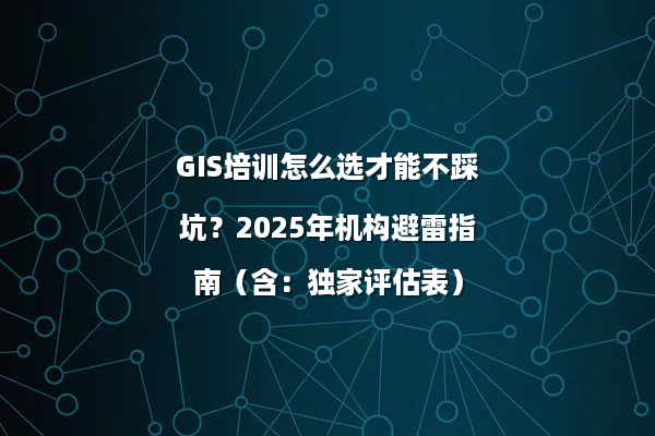 GIS培训怎么选才能不踩坑？2025年机构避雷指南（含：独家评估表）