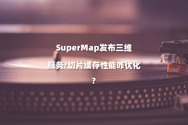 SuperMap发布三维服务?切片缓存性能咋优化?