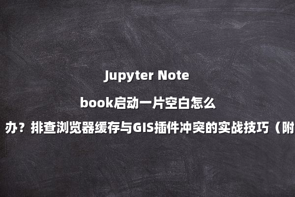 Jupyter Notebook启动一片空白怎么办？排查浏览器缓存与GIS插件冲突的实战技巧（附：配置清单）