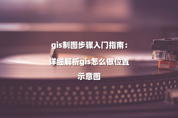 gis制图步骤入门指南：详细解析gis怎么做位置示意图