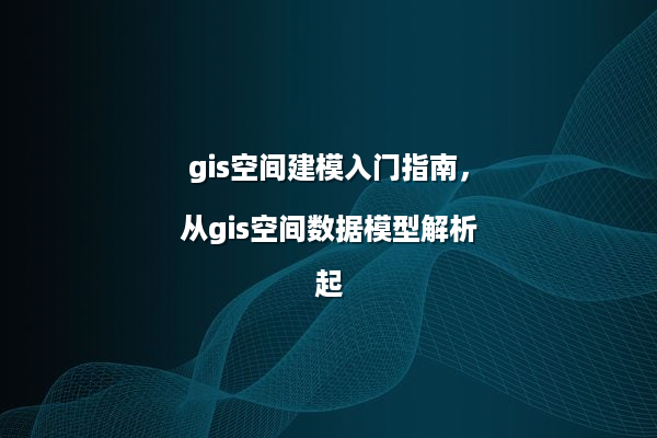 gis空间建模入门指南，从gis空间数据模型解析起