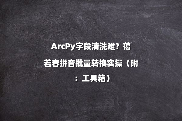 ArcPy字段清洗难？蔼若春拼音批量转换实操（附：工具箱）