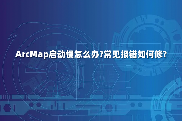 ArcMap启动慢怎么办?常见报错如何修?