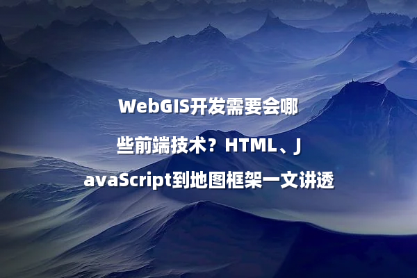 WebGIS开发需要会哪些前端技术？HTML、JavaScript到地图框架一文讲透