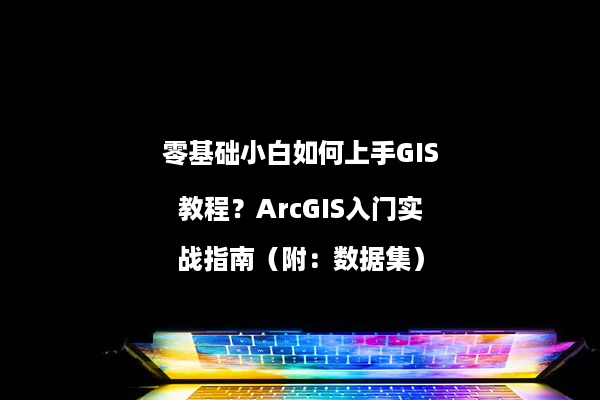 零基础小白如何上手GIS教程？ArcGIS入门实战指南（附：数据集）