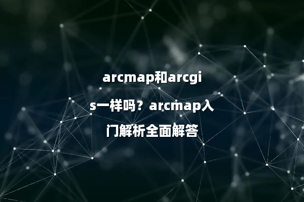 arcmap和arcgis一样吗？arcmap入门解析全面解答