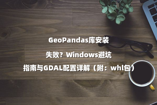 GeoPandas库安装失败?Windows避坑指南与GDAL配置详解(附:whl包)