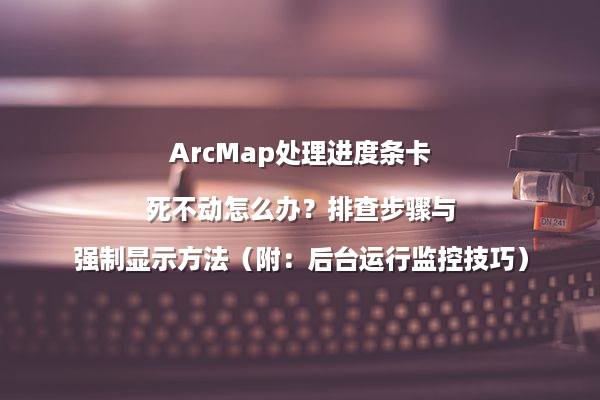 ArcMap处理进度条卡死不动怎么办？排查步骤与强制显示方法（附：后台运行监控技巧）