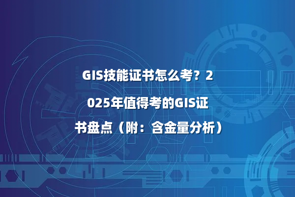 GIS技能证书怎么考？2025年值得考的GIS证书盘点（附：含金量分析）