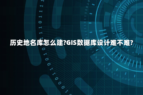 历史地名库怎么建?GIS数据库设计难不难?
