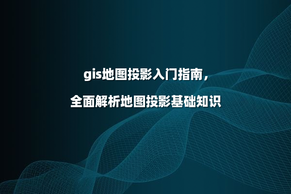 gis地图投影入门指南，全面解析地图投影基础知识