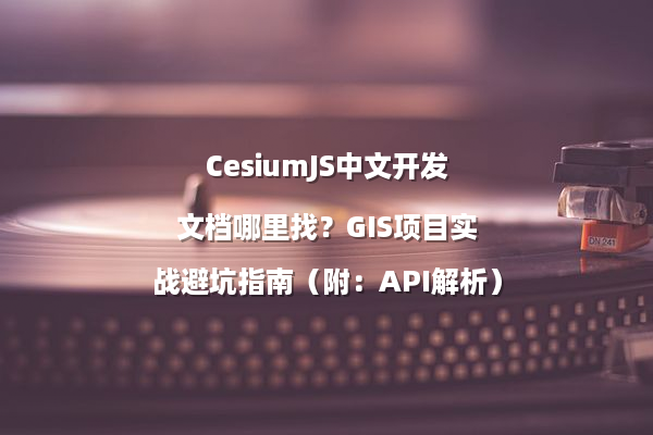 CesiumJS中文开发文档哪里找？GIS项目实战避坑指南（附：API解析）