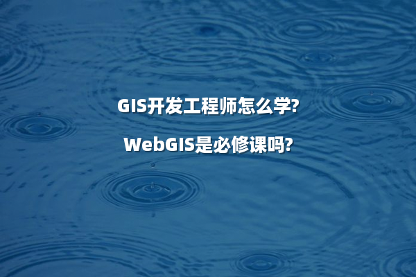 GIS开发工程师怎么学?WebGIS是必修课吗?