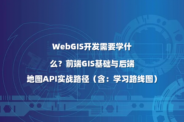 WebGIS开发需要学什么？前端GIS基础与后端地图API实战路径（含：学习路线图）