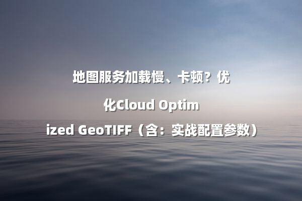 地图服务加载慢、卡顿？优化Cloud Optimized GeoTIFF（含：实战配置参数）