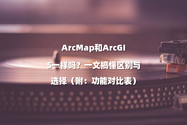 ArcMap和ArcGIS一样吗？一文搞懂区别与选择（附：功能对比表）