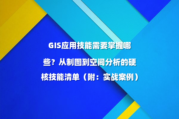 GIS应用技能需要掌握哪些？从制图到空间分析的硬核技能清单（附：实战案例）