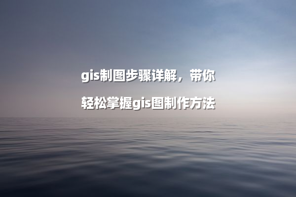 gis制图步骤详解，带你轻松掌握gis图制作方法