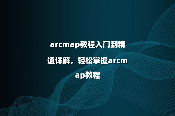 arcmap教程入门到精通详解，轻松掌握arcmap教程