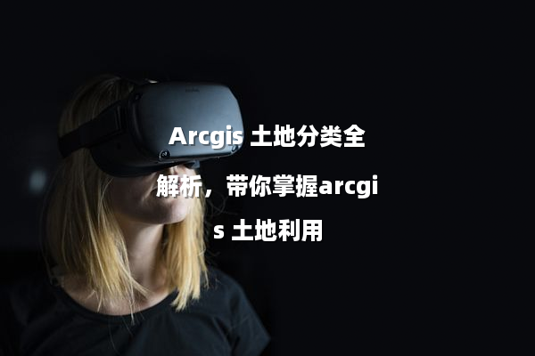 Arcgis 土地分类全解析，带你掌握arcgis 土地利用