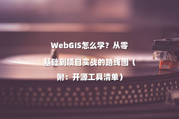 WebGIS怎么学？从零基础到项目实战的路线图（附：开源工具清单）