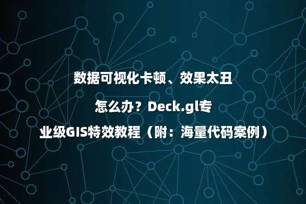 数据可视化卡顿、效果太丑怎么办？Deck.gl专业级GIS特效教程（附：海量代码案例）